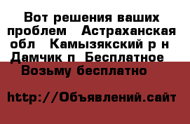 Вот решения ваших проблем - Астраханская обл., Камызякский р-н, Дамчик п. Бесплатное » Возьму бесплатно   